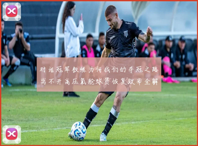 对话冠军教练为何我们的夺冠之路离不开高压氧舱球员恢复效率全解析